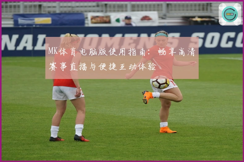 MK体育电脑版使用指南：畅享高清赛事直播与便捷互动体验