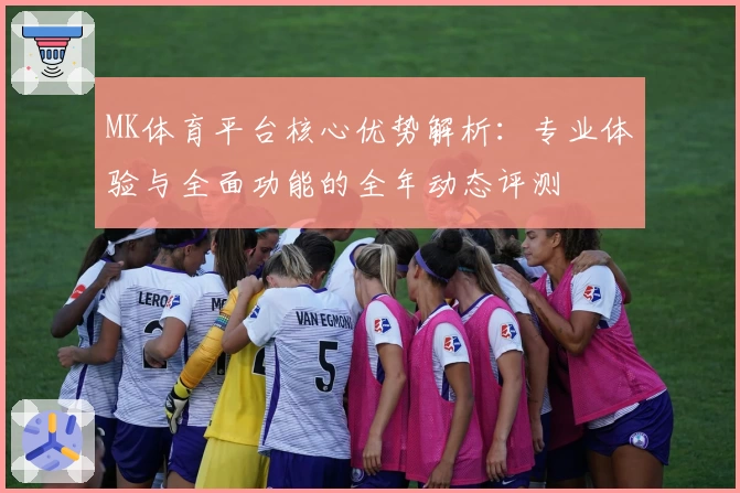 MK体育平台核心优势解析：专业体验与全面功能的全年动态评测
